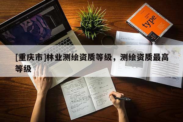 [重慶市]林業(yè)測(cè)繪資質(zhì)等級(jí)，測(cè)繪資質(zhì)更高等級(jí)