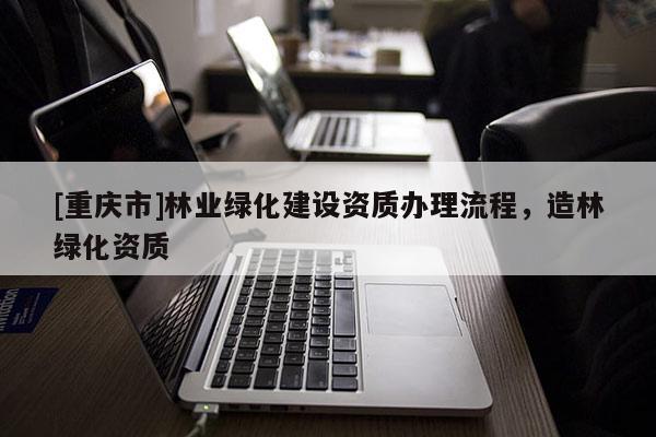 [重慶市]林業(yè)綠化建設(shè)資質(zhì)辦理流程，造林綠化資質(zhì)