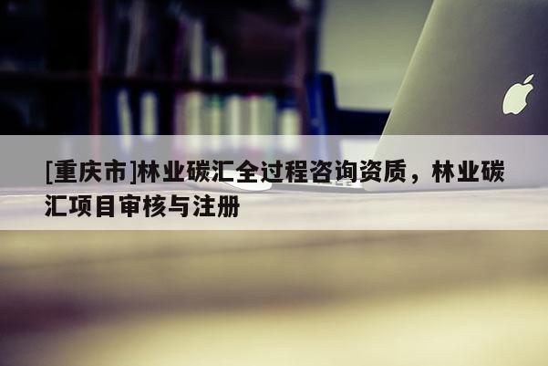 [重慶市]林業碳匯全過程咨詢資質，林業碳匯項目審核與注冊