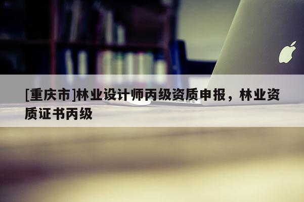 [重慶市]林業(yè)設(shè)計(jì)師丙級(jí)資質(zhì)申報(bào)，林業(yè)資質(zhì)證書丙級(jí)