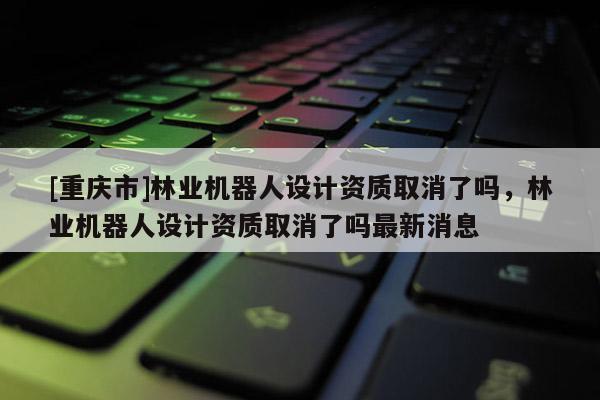 [重慶市]林業機器人設計資質取消了嗎，林業機器人設計資質取消了嗎最新消息