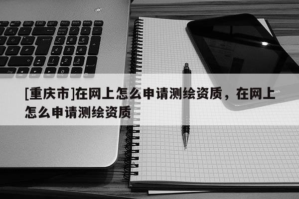 [重慶市]在網(wǎng)上怎么申請測繪資質(zhì)，在網(wǎng)上怎么申請測繪資質(zhì)