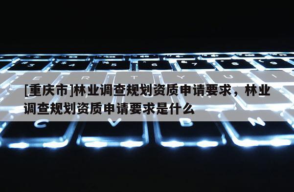 [重慶市]林業調查規劃資質申請要求，林業調查規劃資質申請要求是什么