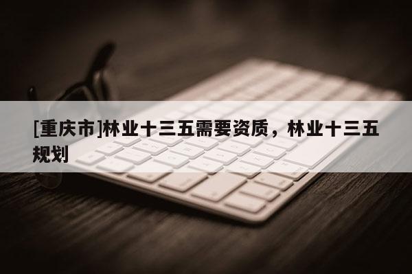 [重慶市]林業(yè)十三五需要資質(zhì)，林業(yè)十三五規(guī)劃