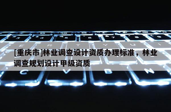 [重慶市]林業(yè)調(diào)查設(shè)計資質(zhì)辦理標(biāo)準(zhǔn)，林業(yè)調(diào)查規(guī)劃設(shè)計甲級資質(zhì)