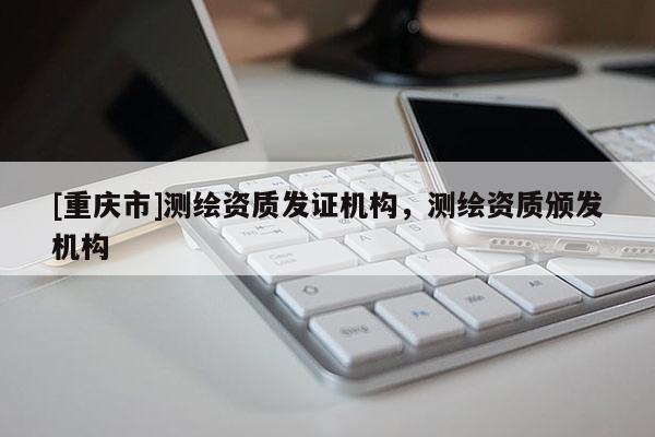 [重慶市]測繪資質發證機構，測繪資質頒發機構
