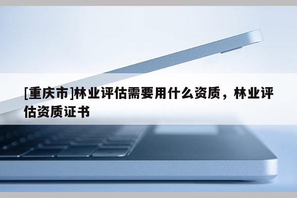[重慶市]林業評估需要用什么資質，林業評估資質證書