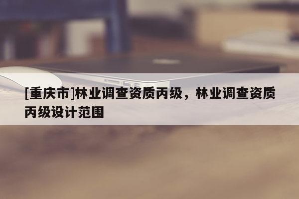 [重慶市]林業(yè)調(diào)查資質(zhì)丙級，林業(yè)調(diào)查資質(zhì)丙級設計范圍