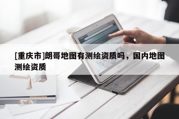 [重慶市]朗哥地圖有測繪資質嗎，國內地圖測繪資質