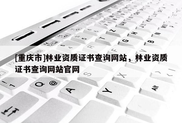 [重慶市]林業(yè)資質(zhì)證書查詢網(wǎng)站，林業(yè)資質(zhì)證書查詢網(wǎng)站官網(wǎng)