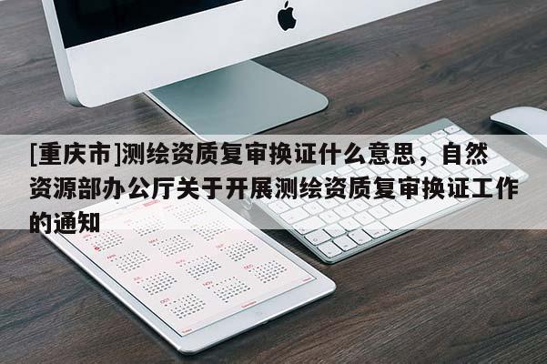 [重慶市]測繪資質(zhì)復(fù)審換證什么意思，自然資源部辦公廳關(guān)于開展測繪資質(zhì)復(fù)審換證工作的通知