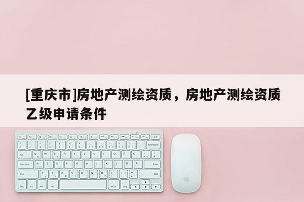 [重慶市]房地產測繪資質，房地產測繪資質乙級申請條件