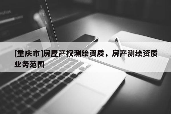 [重慶市]房屋產(chǎn)權(quán)測繪資質(zhì)，房產(chǎn)測繪資質(zhì)業(yè)務(wù)范圍