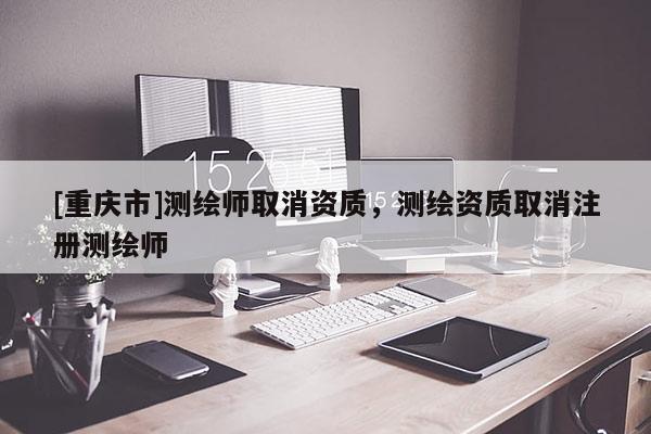 [重慶市]測繪師取消資質(zhì)，測繪資質(zhì)取消注冊測繪師