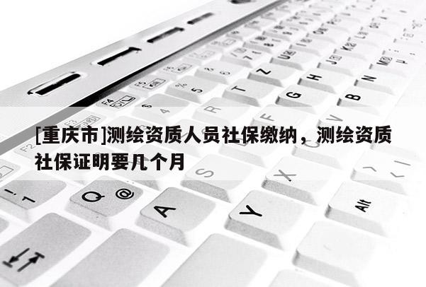 [重慶市]測繪資質人員社保繳納，測繪資質社保證明要幾個月