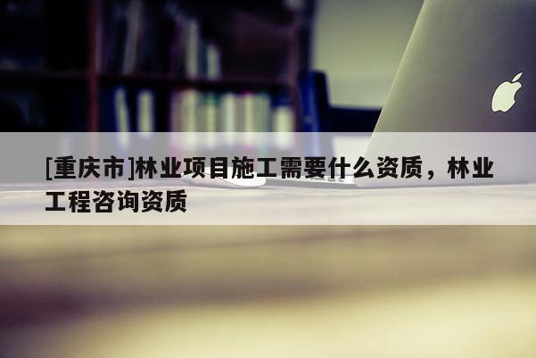 [重慶市]林業項目施工需要什么資質，林業工程咨詢資質