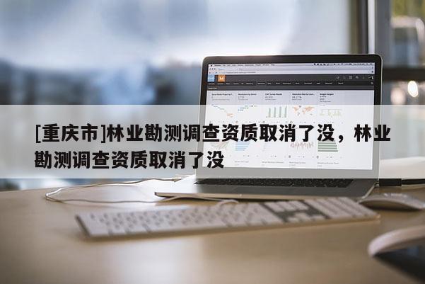 [重慶市]林業(yè)勘測調(diào)查資質(zhì)取消了沒，林業(yè)勘測調(diào)查資質(zhì)取消了沒