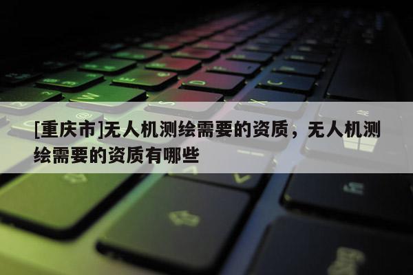 [重慶市]無人機測繪需要的資質，無人機測繪需要的資質有哪些