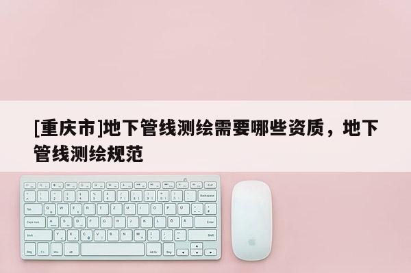 [重慶市]地下管線測繪需要哪些資質，地下管線測繪規范