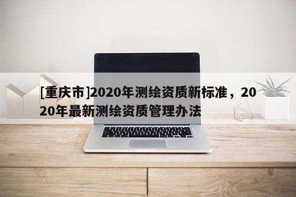 [重慶市]2020年測繪資質新標準，2020年最新測繪資質管理辦法