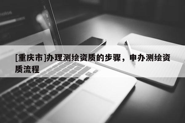 [重慶市]辦理測繪資質(zhì)的步驟，申辦測繪資質(zhì)流程