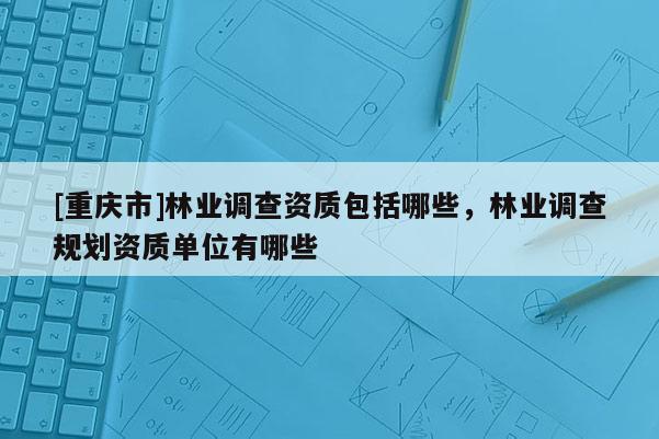 [重慶市]林業調查資質包括哪些，林業調查規劃資質單位有哪些