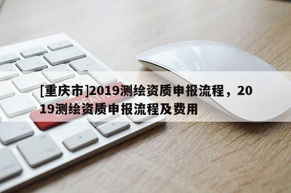 [重慶市]2019測(cè)繪資質(zhì)申報(bào)流程，2019測(cè)繪資質(zhì)申報(bào)流程及費(fèi)用