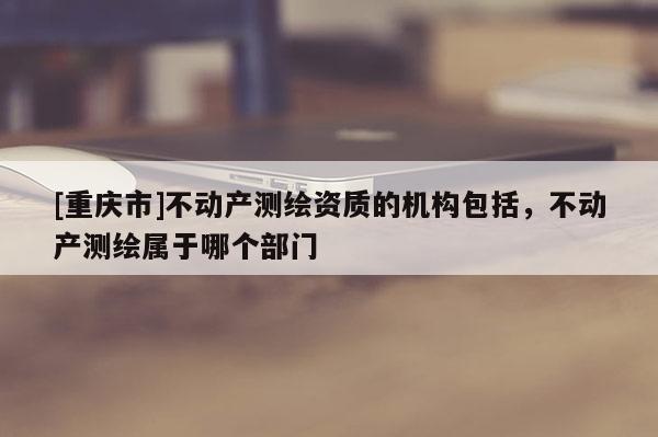 [重慶市]不動(dòng)產(chǎn)測(cè)繪資質(zhì)的機(jī)構(gòu)包括，不動(dòng)產(chǎn)測(cè)繪屬于哪個(gè)部門(mén)