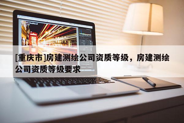 [重慶市]房建測繪公司資質等級，房建測繪公司資質等級要求