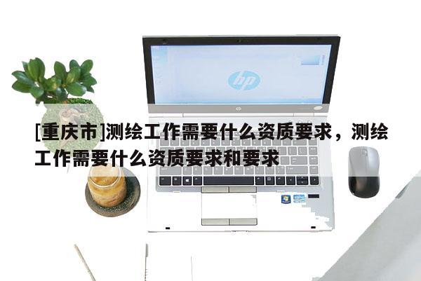 [重慶市]測繪工作需要什么資質要求，測繪工作需要什么資質要求和要求