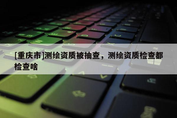 [重慶市]測繪資質(zhì)被抽查，測繪資質(zhì)檢查都檢查啥