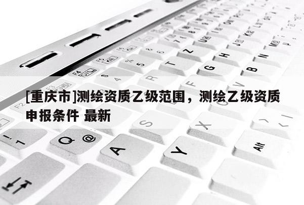 [重慶市]測(cè)繪資質(zhì)乙級(jí)范圍，測(cè)繪乙級(jí)資質(zhì)申報(bào)條件 最新