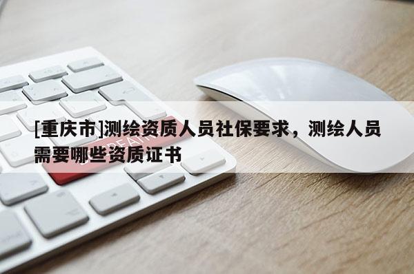 [重慶市]測(cè)繪資質(zhì)人員社保要求，測(cè)繪人員需要哪些資質(zhì)證書