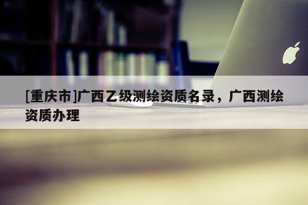 [重慶市]廣西乙級測繪資質名錄，廣西測繪資質辦理