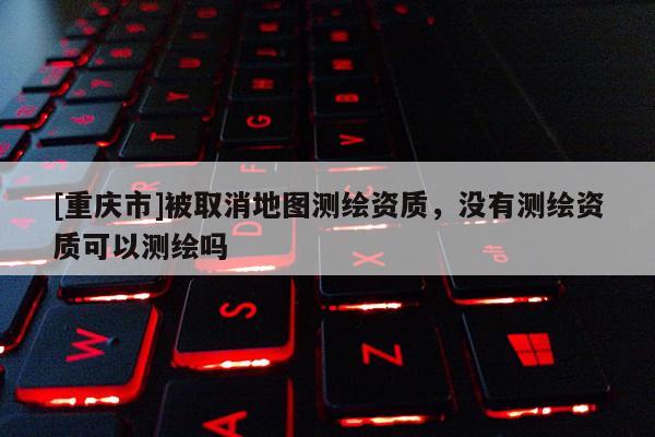 [重慶市]被取消地圖測繪資質，沒有測繪資質可以測繪嗎