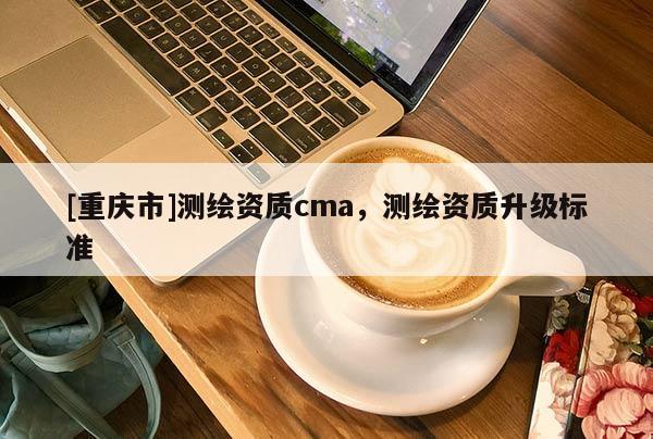 [重慶市]測繪資質cma，測繪資質升級標準
