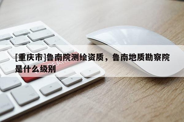 [重慶市]魯南院測繪資質(zhì)，魯南地質(zhì)勘察院是什么級別