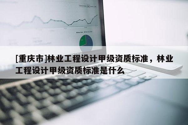 [重慶市]林業工程設計甲級資質標準，林業工程設計甲級資質標準是什么