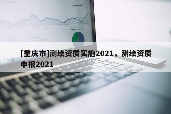 [重慶市]測繪資質實施2021，測繪資質申報2021