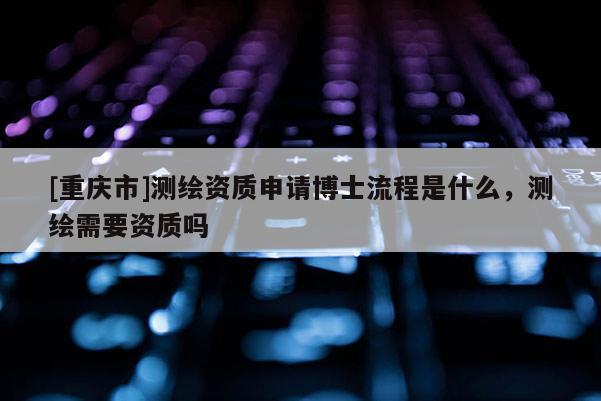 [重慶市]測繪資質申請博士流程是什么，測繪需要資質嗎