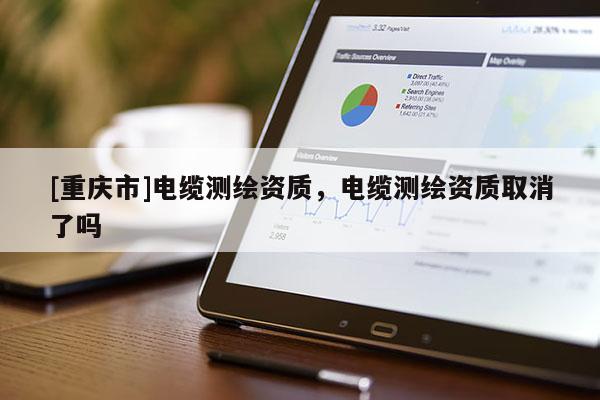 [重慶市]電纜測(cè)繪資質(zhì)，電纜測(cè)繪資質(zhì)取消了嗎