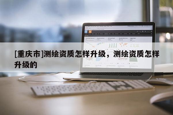 [重慶市]測繪資質(zhì)怎樣升級(jí)，測繪資質(zhì)怎樣升級(jí)的
