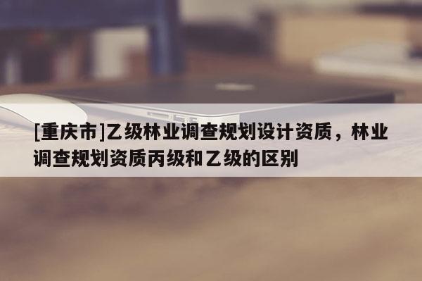 [重慶市]乙級林業調查規劃設計資質，林業調查規劃資質丙級和乙級的區別
