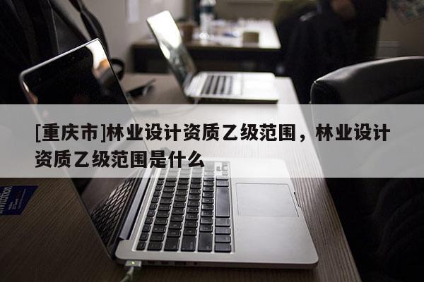 [重慶市]林業設計資質乙級范圍，林業設計資質乙級范圍是什么