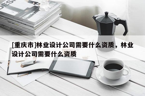 [重慶市]林業(yè)設(shè)計公司需要什么資質(zhì)，林業(yè)設(shè)計公司需要什么資質(zhì)