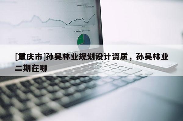 [重慶市]孫吳林業規劃設計資質，孫吳林業二期在哪