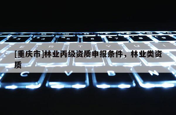 [重慶市]林業(yè)丙級資質(zhì)申報條件，林業(yè)類資質(zhì)