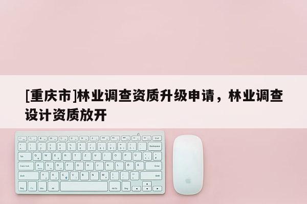 [重慶市]林業(yè)調(diào)查資質(zhì)升級(jí)申請(qǐng)，林業(yè)調(diào)查設(shè)計(jì)資質(zhì)放開