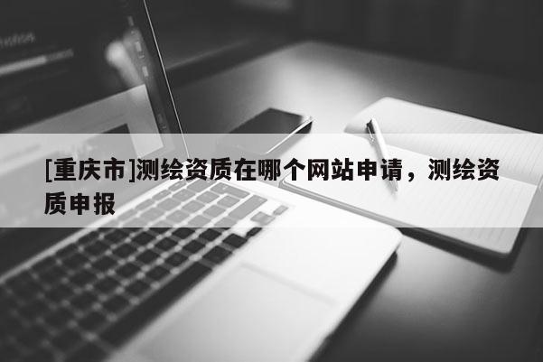 [重慶市]測繪資質在哪個網站申請，測繪資質申報