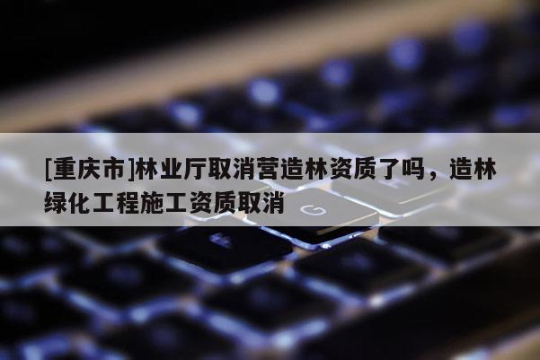 [重慶市]林業(yè)廳取消營造林資質(zhì)了嗎，造林綠化工程施工資質(zhì)取消
